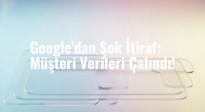 Google'dan Şok İtiraf: Müşteri Verileri Çalındı!