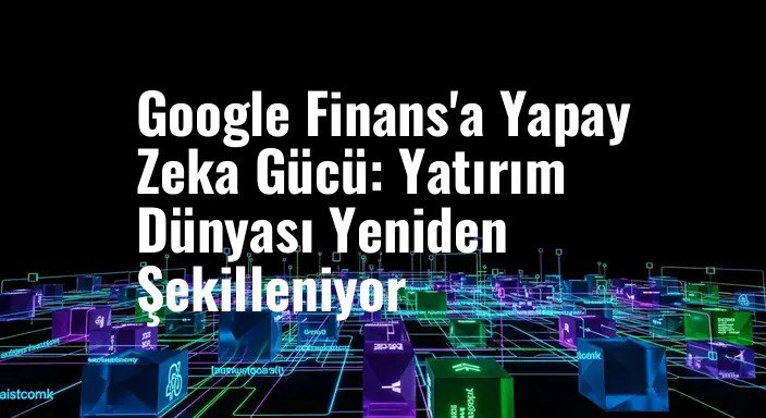 Google Finans'a Yapay Zeka Gücü: Yatırım Dünyası Yeniden Şekilleniyor