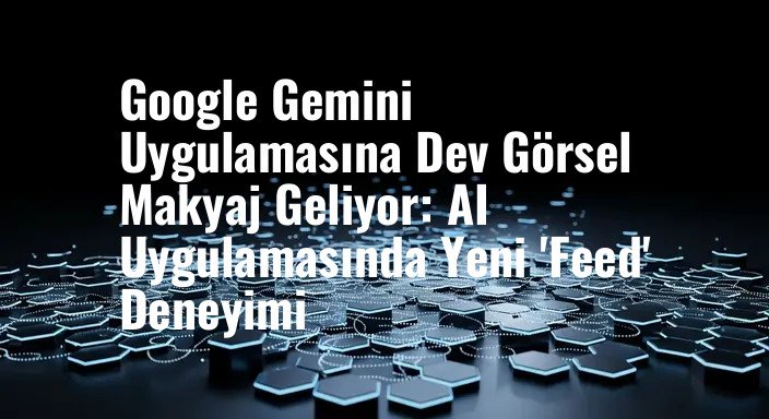 Google Gemini Uygulamasına Dev Görsel Makyaj Geliyor: AI Uygulamasında Yeni 'Feed' Deneyimi