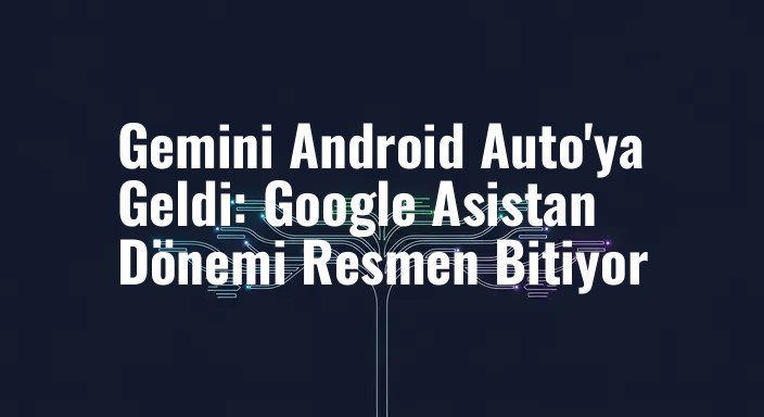 Gemini Android Auto'ya Geldi: Google Asistan Dönemi Resmen Bitiyor