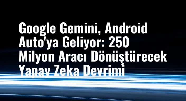 Google Gemini, Android Auto'ya Geliyor: 250 Milyon Aracı Dönüştürecek Yapay Zeka Devrimi