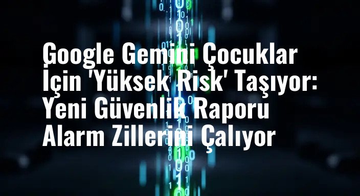 Google Gemini Çocuklar İçin 'Yüksek Risk' Taşıyor: Yeni Güvenlik Raporu Alarm Zillerini Çalıyor