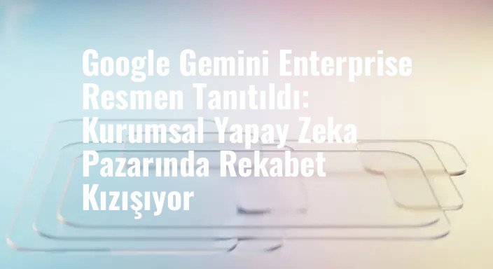 Google Gemini Enterprise Resmen Tanıtıldı: Kurumsal Yapay Zeka Pazarında Rekabet Kızışıyor