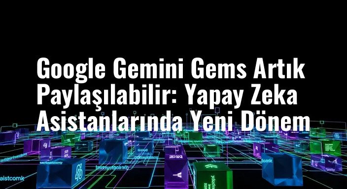 Google Gemini Gems Artık Paylaşılabilir: Yapay Zeka Asistanlarında Yeni Dönem