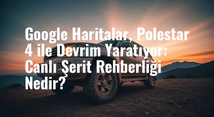 Google Haritalar, Polestar 4 ile Devrim Yaratıyor: Canlı Şerit Rehberliği Nedir?