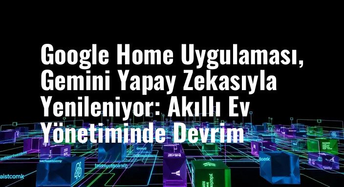 Google Home Uygulaması, Gemini Yapay Zekasıyla Yenileniyor: Akıllı Ev Yönetiminde Devrim