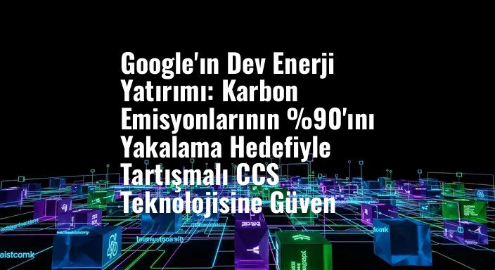 Google'ın Dev Enerji Yatırımı: Karbon Emisyonlarının %90'ını Yakalama Hedefiyle Tartışmalı CCS Teknolojisine Güven
