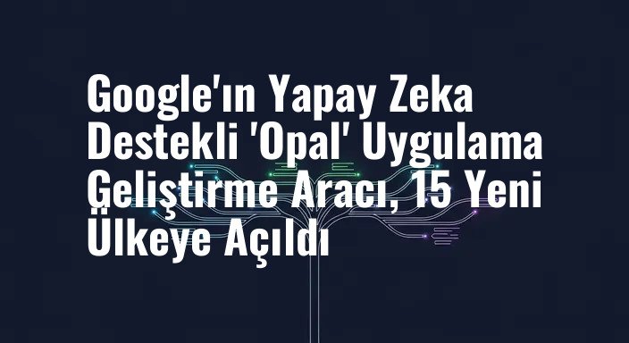 Google'ın Yapay Zeka Destekli 'Opal' Uygulama Geliştirme Aracı, 15 Yeni Ülkeye Açıldı