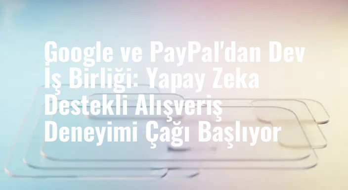 Google ve PayPal'dan Dev İş Birliği: Yapay Zeka Destekli Alışveriş Deneyimi Çağı Başlıyor