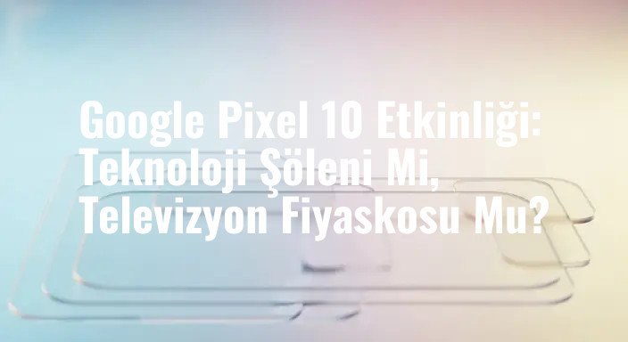 Google Pixel 10 Etkinliği: Teknoloji Şöleni Mi, Televizyon Fiyaskosu Mu?