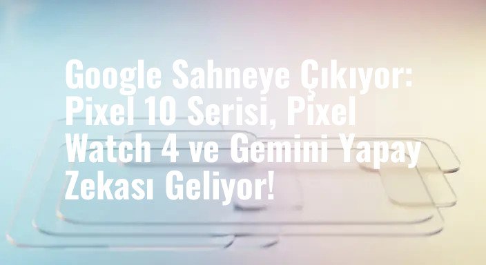Google Sahneye Çıkıyor: Pixel 10 Serisi, Pixel Watch 4 ve Gemini Yapay Zekası Geliyor!