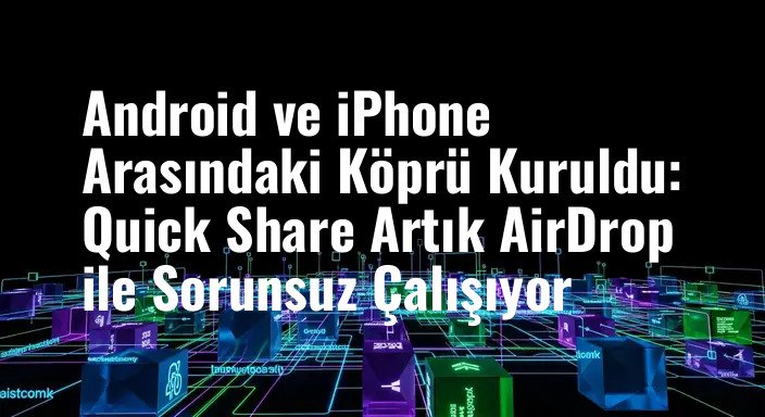 Android ve iPhone Arasındaki Köprü Kuruldu: Quick Share Artık AirDrop ile Sorunsuz Çalışıyor