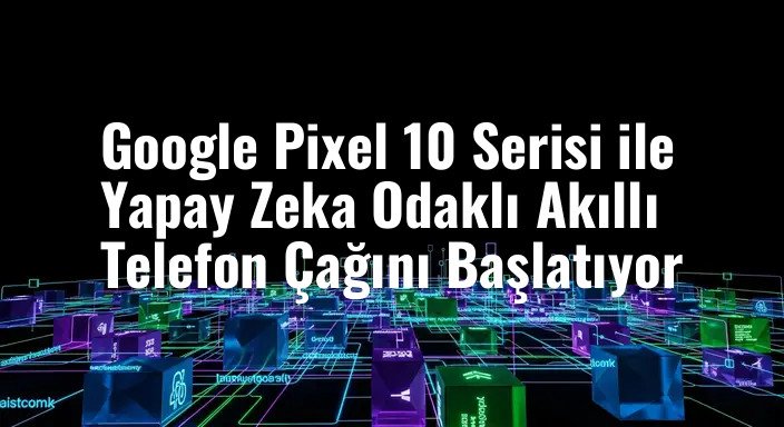 Google Pixel 10 Serisi ile Yapay Zeka Odaklı Akıllı Telefon Çağını Başlatıyor