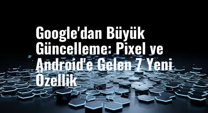 Google'dan Büyük Güncelleme: Pixel ve Android'e Gelen 7 Yeni Özellik