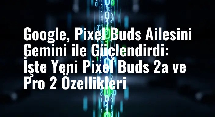 Google, Pixel Buds Ailesini Gemini ile Güçlendirdi: İşte Yeni Pixel Buds 2a ve Pro 2 Özellikleri