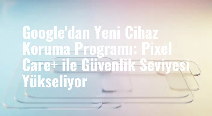 Google'dan Yeni Cihaz Koruma Programı: Pixel Care+ ile Güvenlik Seviyesi Yükseliyor