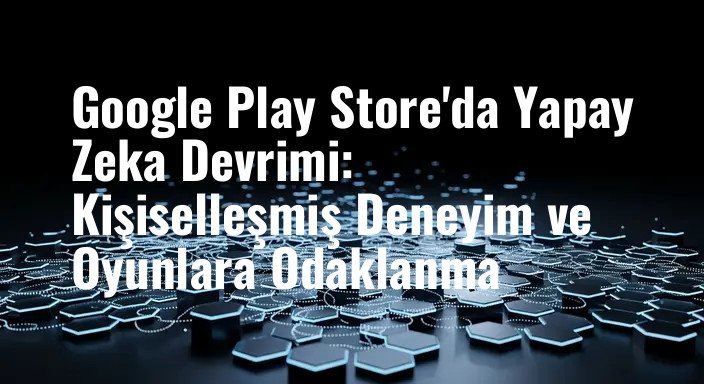 Google Play Store'da Yapay Zeka Devrimi: Kişiselleşmiş Deneyim ve Oyunlara Odaklanma
