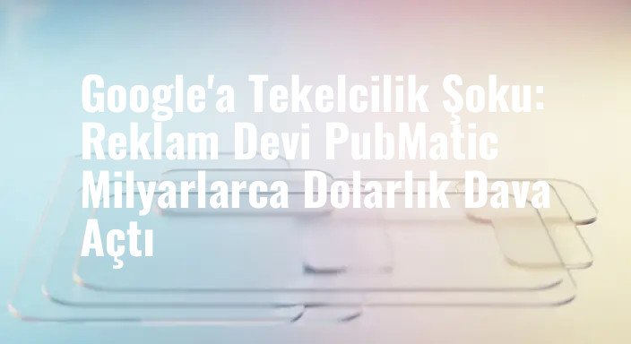 Google'a Tekelcilik Şoku: Reklam Devi PubMatic Milyarlarca Dolarlık Dava Açtı