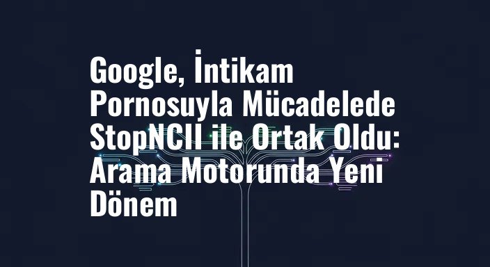 Google, İntikam Pornosuyla Mücadelede StopNCII ile Ortak Oldu: Arama Motorunda Yeni Dönem