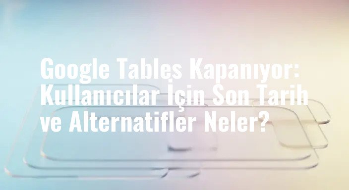 Google Tables Kapanıyor: Kullanıcılar İçin Son Tarih ve Alternatifler Neler?