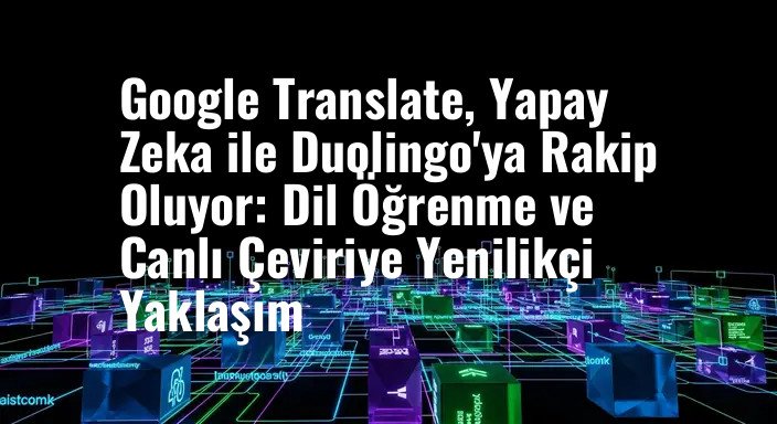 Google Translate, Yapay Zeka ile Duolingo'ya Rakip Oluyor: Dil Öğrenme ve Canlı Çeviriye Yenilikçi Yaklaşım