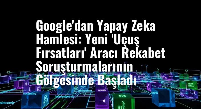Google'dan Yapay Zeka Hamlesi: Yeni 'Uçuş Fırsatları' Aracı Rekabet Soruşturmalarının Gölgesinde Başladı