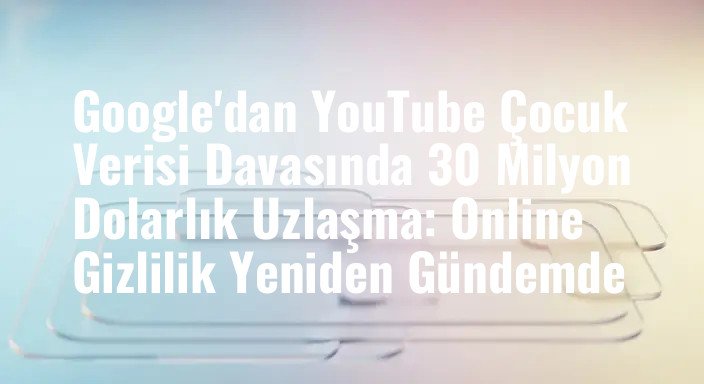 Google'dan YouTube Çocuk Verisi Davasında 30 Milyon Dolarlık Uzlaşma: Online Gizlilik Yeniden Gündemde