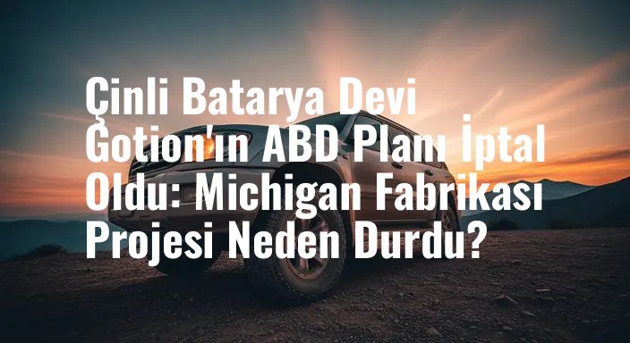 Çinli Batarya Devi Gotion'ın ABD Planı İptal Oldu: Michigan Fabrikası Projesi Neden Durdu?