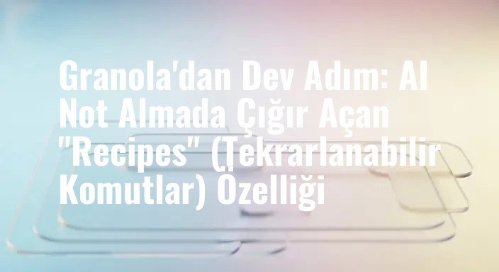 Granola'dan Dev Adım: AI Not Almada Çığır Açan "Recipes" (Tekrarlanabilir Komutlar) Özelliği