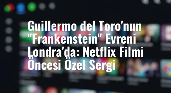 Guillermo del Toro'nun "Frankenstein" Evreni Londra'da: Netflix Filmi Öncesi Özel Sergi