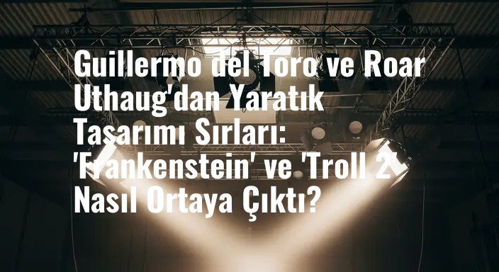 Guillermo del Toro ve Roar Uthaug'dan Yaratık Tasarımı Sırları: 'Frankenstein' ve 'Troll 2' Nasıl Ortaya Çıktı?