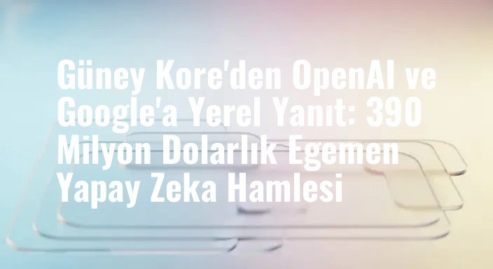 Güney Kore'den OpenAI ve Google'a Yerel Yanıt: 390 Milyon Dolarlık Egemen Yapay Zeka Hamlesi