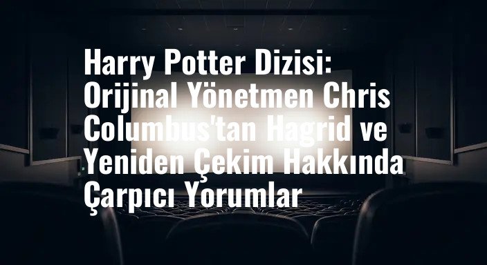 Harry Potter Dizisi: Orijinal Yönetmen Chris Columbus'tan Hagrid ve Yeniden Çekim Hakkında Çarpıcı Yorumlar