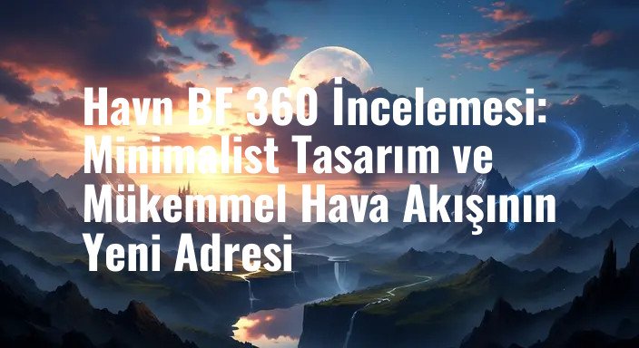 Havn BF 360 İncelemesi: Minimalist Tasarım ve Mükemmel Hava Akışının Yeni Adresi