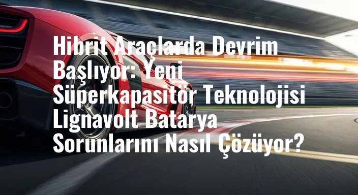 Hibrit Araçlarda Devrim Başlıyor: Yeni Süperkapasitör Teknolojisi Lignavolt Batarya Sorunlarını Nasıl Çözüyor?