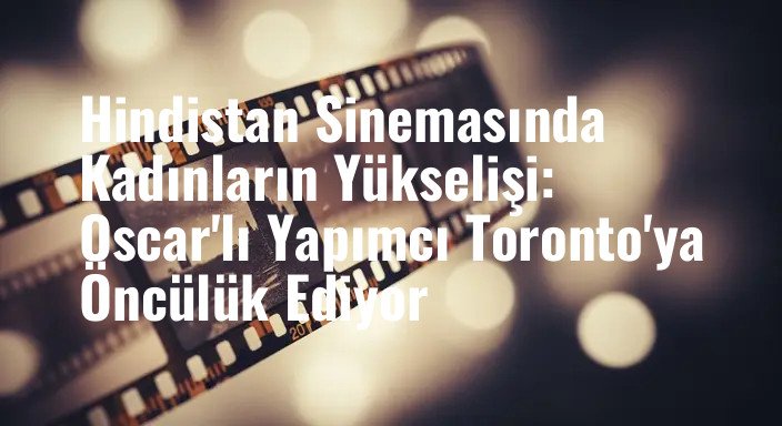 Hindistan Sinemasında Kadınların Yükselişi: Oscar'lı Yapımcı Toronto'ya Öncülük Ediyor