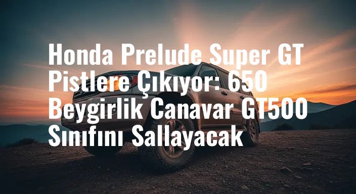 Honda Prelude Super GT Pistlere Çıkıyor: 650 Beygirlik Canavar GT500 Sınıfını Sallayacak