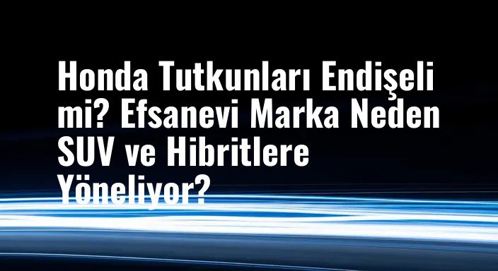 Honda Tutkunları Endişeli mi? Efsanevi Marka Neden SUV ve Hibritlere Yöneliyor?
