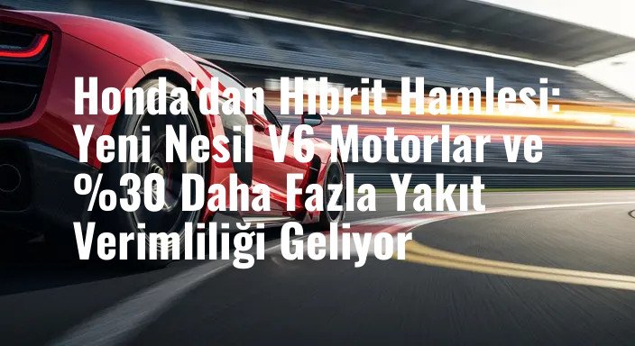 Honda'dan Hibrit Hamlesi: Yeni Nesil V6 Motorlar ve %30 Daha Fazla Yakıt Verimliliği Geliyor