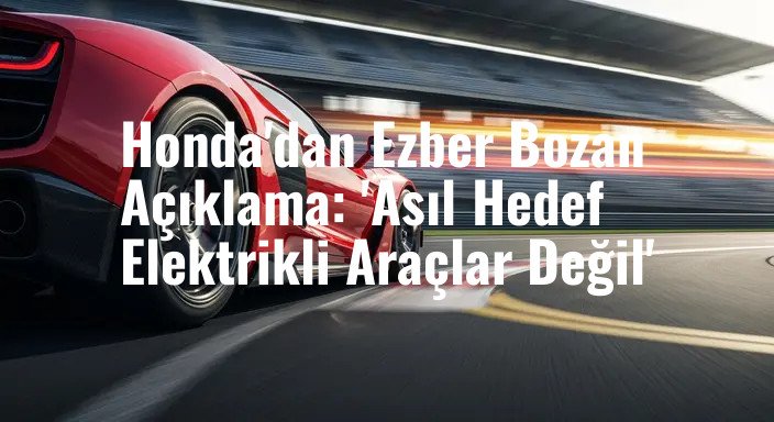Honda'dan Ezber Bozan Açıklama: 'Asıl Hedef Elektrikli Araçlar Değil'