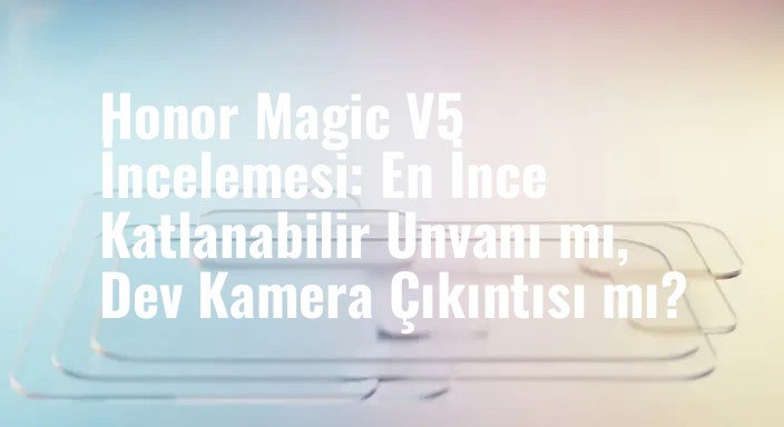Honor Magic V5 İncelemesi: En İnce Katlanabilir Unvanı mı, Dev Kamera Çıkıntısı mı?