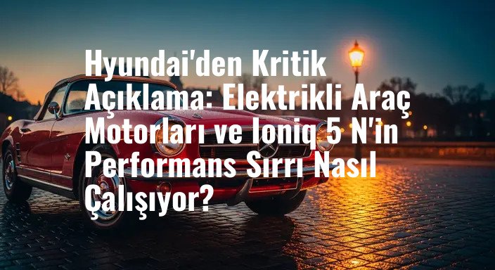 Hyundai'den Kritik Açıklama: Elektrikli Araç Motorları ve Ioniq 5 N'in Performans Sırrı Nasıl Çalışıyor?