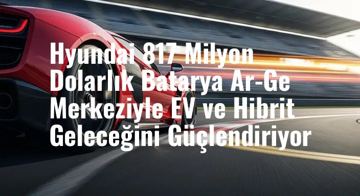 Hyundai 817 Milyon Dolarlık Batarya Ar-Ge Merkeziyle EV ve Hibrit Geleceğini Güçlendiriyor