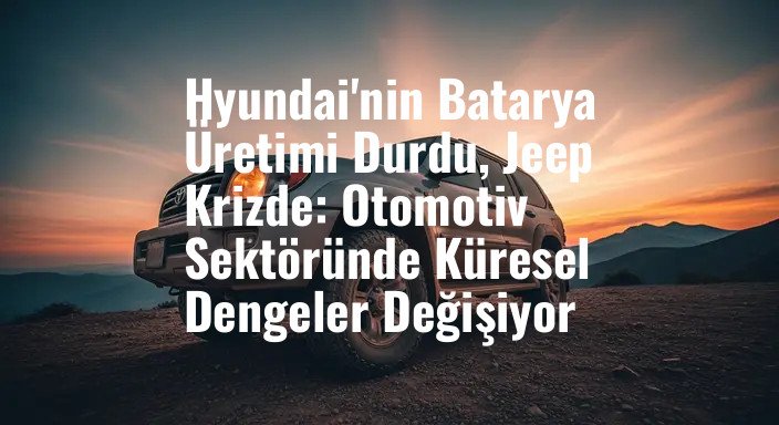 Hyundai'nin Batarya Üretimi Durdu, Jeep Krizde: Otomotiv Sektöründe Küresel Dengeler Değişiyor