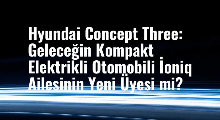 Hyundai Concept Three: Geleceğin Kompakt Elektrikli Otomobili İoniq Ailesinin Yeni Üyesi mi?