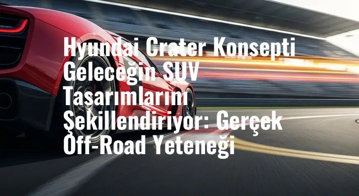Hyundai Crater Konsepti Geleceğin SUV Tasarımlarını Şekillendiriyor: Gerçek Off-Road Yeteneği