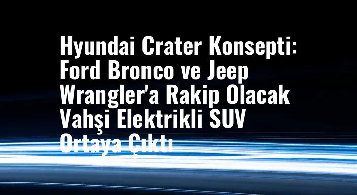 Hyundai Crater Konsepti: Ford Bronco ve Jeep Wrangler'a Rakip Olacak Vahşi Elektrikli SUV Ortaya Çıktı