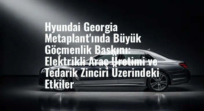 Hyundai Georgia Metaplant'ında Büyük Göçmenlik Baskını: Elektrikli Araç Üretimi ve Tedarik Zinciri Üzerindeki Etkiler