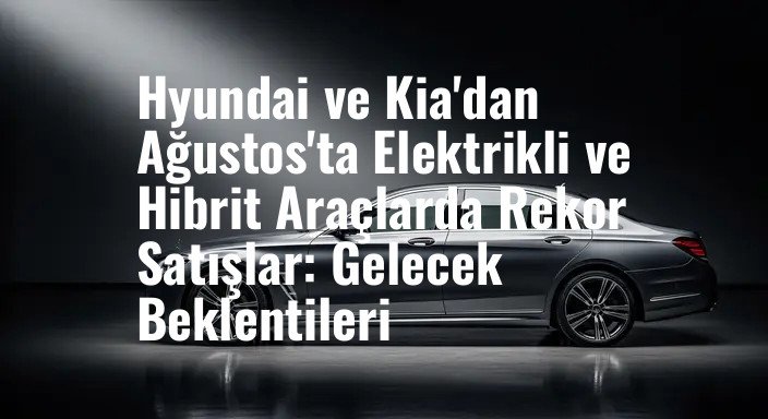Hyundai ve Kia'dan Ağustos'ta Elektrikli ve Hibrit Araçlarda Rekor Satışlar: Gelecek Beklentileri