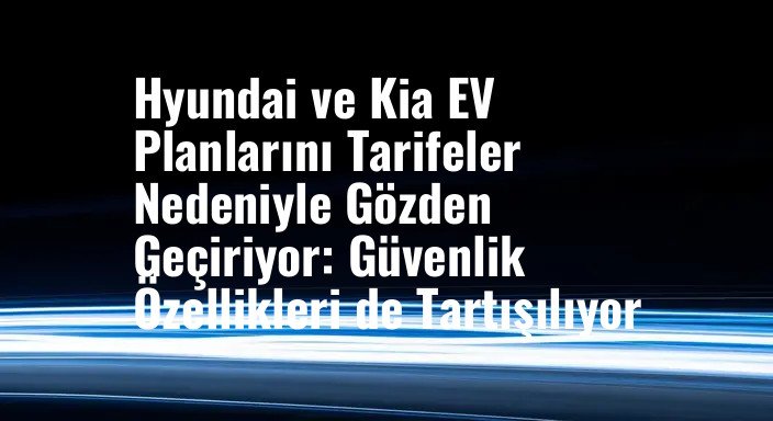Hyundai ve Kia EV Planlarını Tarifeler Nedeniyle Gözden Geçiriyor: Güvenlik Özellikleri de Tartışılıyor